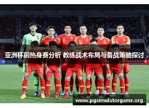 亚洲杯前热身赛分析 教练战术布局与备战策略探讨