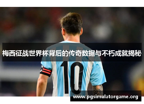 梅西征战世界杯背后的传奇数据与不朽成就揭秘