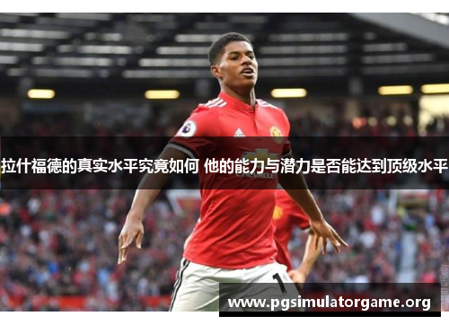 拉什福德的真实水平究竟如何 他的能力与潜力是否能达到顶级水平