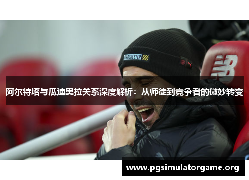 阿尔特塔与瓜迪奥拉关系深度解析：从师徒到竞争者的微妙转变