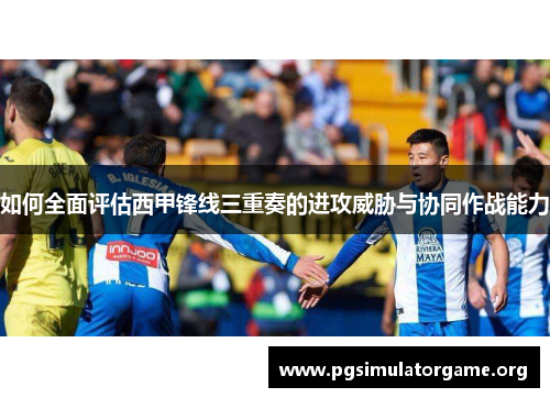 如何全面评估西甲锋线三重奏的进攻威胁与协同作战能力