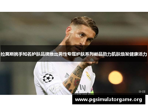 拉莫斯携手知名护肤品牌推出男性专属护肤系列新品助力肌肤焕发健康活力