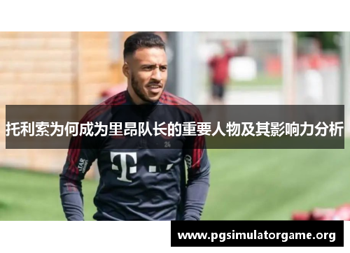 托利索为何成为里昂队长的重要人物及其影响力分析