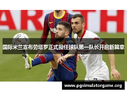 国际米兰宣布劳塔罗正式担任球队第一队长开启新篇章