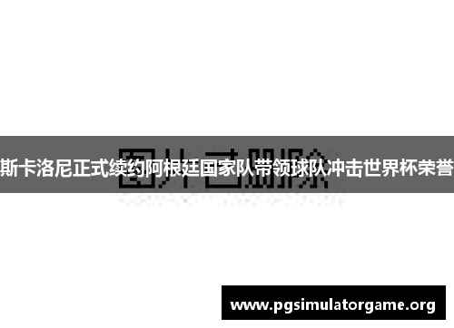 斯卡洛尼正式续约阿根廷国家队带领球队冲击世界杯荣誉