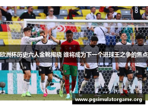 欧洲杯历史六人金靴揭晓 谁将成为下一个进球王之争的焦点