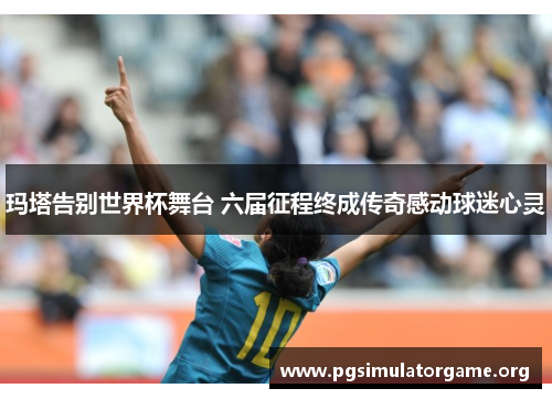 玛塔告别世界杯舞台 六届征程终成传奇感动球迷心灵