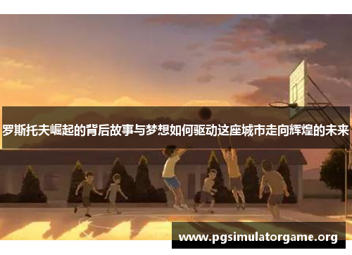 罗斯托夫崛起的背后故事与梦想如何驱动这座城市走向辉煌的未来